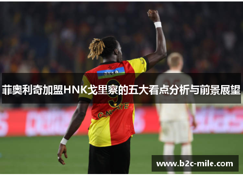 菲奥利奇加盟HNK戈里察的五大看点分析与前景展望