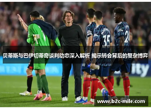 贝蒂斯与巴伊切蒂奇谈判动态深入解析 揭示转会背后的复杂博弈