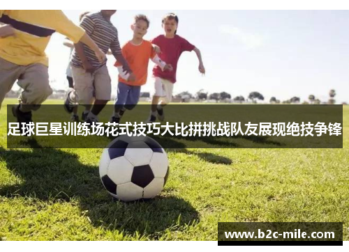 足球巨星训练场花式技巧大比拼挑战队友展现绝技争锋 足球巨星训练场花式技巧大比拼挑战队友展现绝技争锋