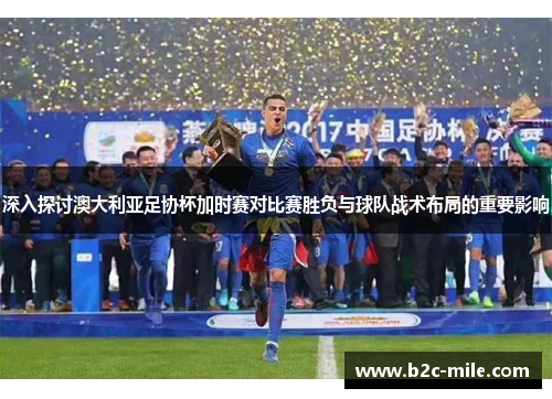 深入探讨澳大利亚足协杯加时赛对比赛胜负与球队战术布局的重要影响