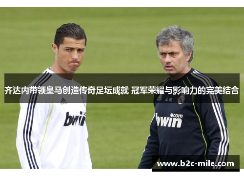 齐达内带领皇马创造传奇足坛成就 冠军荣耀与影响力的完美结合