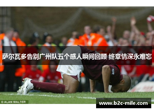 萨尔瓦多告别广州队五个感人瞬间回顾 终章情深永难忘