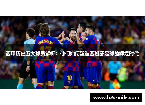 西甲历史五大球员解析：他们如何塑造西班牙足球的辉煌时代
