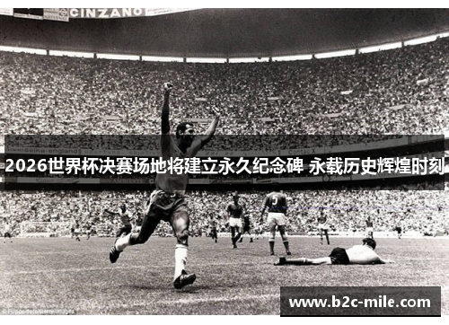 2026世界杯决赛场地将建立永久纪念碑 永载历史辉煌时刻