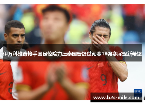 伊万科维奇接手国足惊险力压泰国晋级世预赛18强赛展现新希望