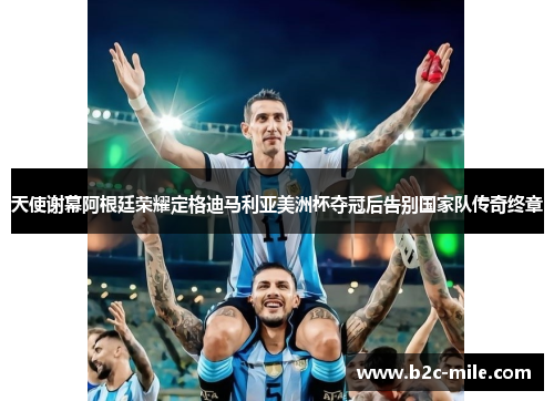 天使谢幕阿根廷荣耀定格迪马利亚美洲杯夺冠后告别国家队传奇终章