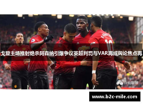 戈登主场推射绝杀阿森纳引爆争议英超判罚与VAR再成舆论焦点再 戈登主场推射绝杀阿森纳引爆争议英超判罚与VAR再成舆论焦点再