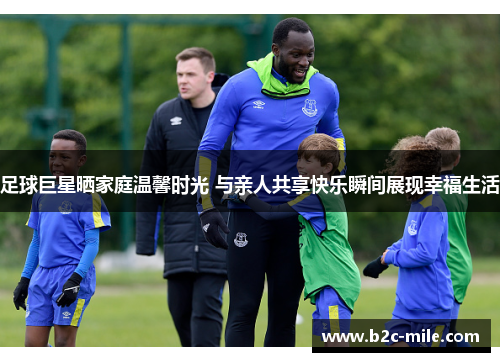 足球巨星晒家庭温馨时光 与亲人共享快乐瞬间展现幸福生活
