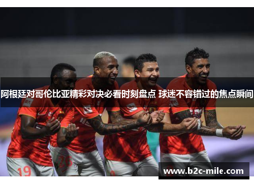 阿根廷对哥伦比亚精彩对决必看时刻盘点 球迷不容错过的焦点瞬间
